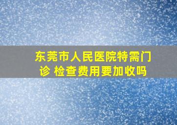 东莞市人民医院特需门诊 检查费用要加收吗